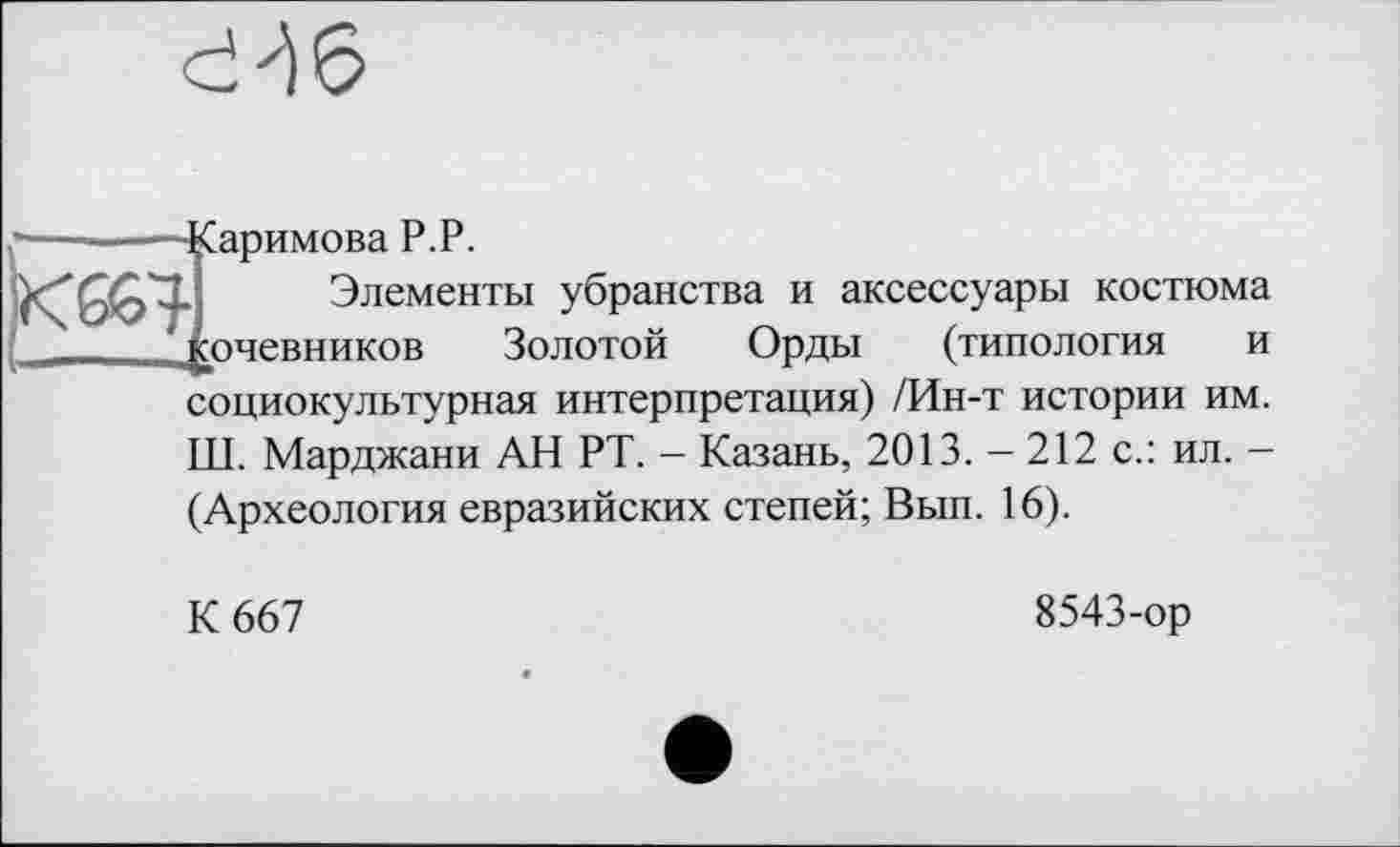 ﻿сЧ6
— -----Каримова P.P.
Элементы убранства и аксессуары костюма *£очевников Золотой Орды (типология и социокультурная интерпретация) /Ин-т истории им. Ш. Марджани АН РТ. - Казань, 2013. - 212 с.: ил. -(Археология евразийских степей; Вып. 16).
К 667
8543-ор